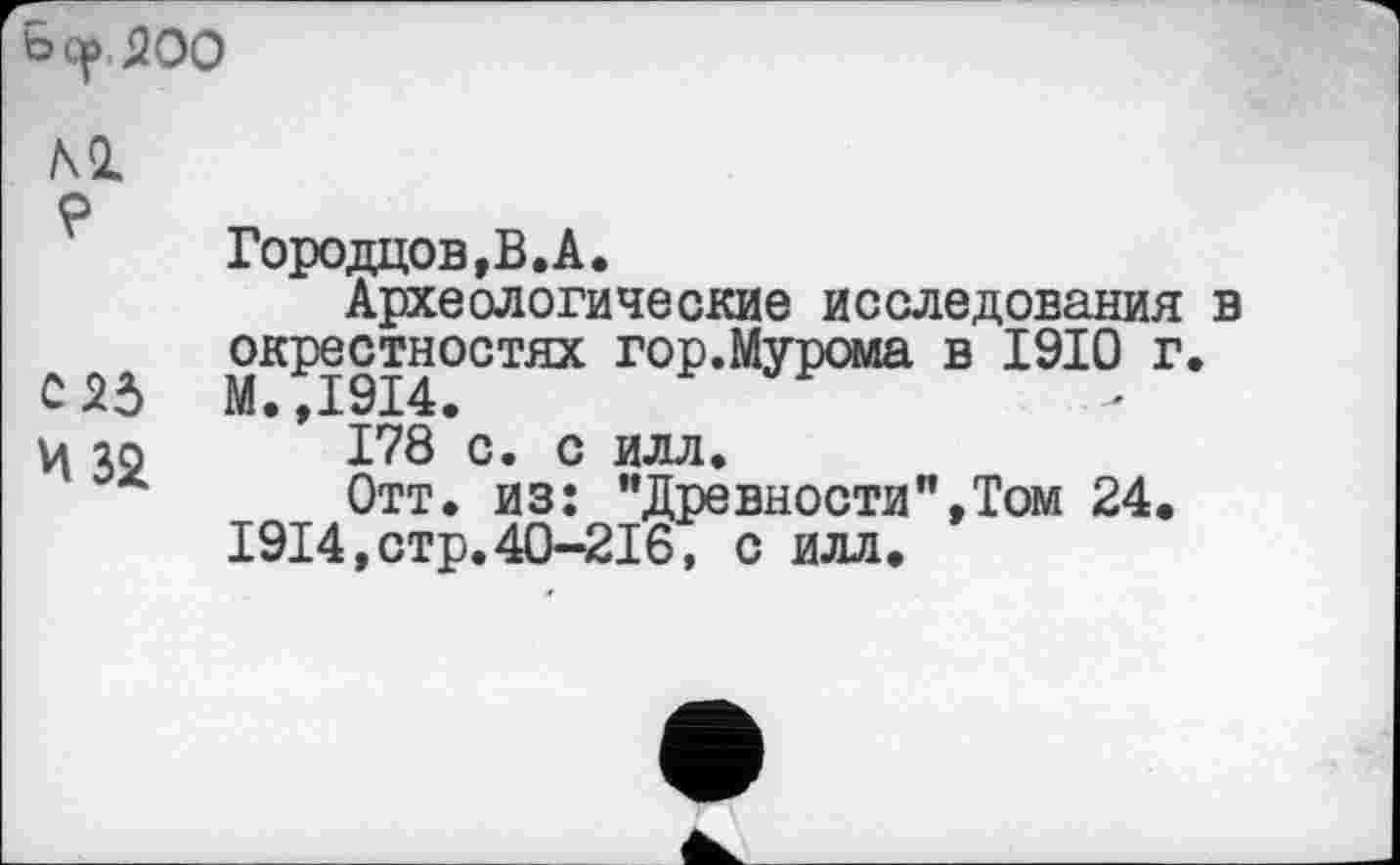 ﻿ь ср 200

Городцов,В.А.
Археологические исследования в окрестностях гор.Мурома в 1910 г.
С 2d М.,1914.
ц io 178 с. с илл.
Отт. из: "Древности"»Том 24.
1914,стр.40-216, с илл.